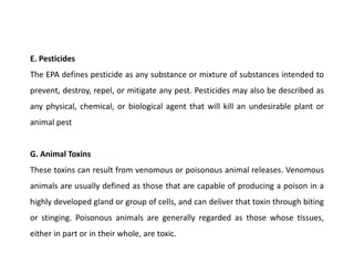 E. Pesticides
The EPA defines pesticide as any substance or mixture of substances intended to
prevent, destroy, repel, or mitigate any pest. Pesticides may also be described as
any physical, chemical, or biological agent that will kill an undesirable plant or
animal pest
G. Animal Toxins
These toxins can result from venomous or poisonous animal releases. Venomous
animals are usually defined as those that are capable of producing a poison in a
highly developed gland or group of cells, and can deliver that toxin through biting
or stinging. Poisonous animals are generally regarded as those whose tissues,
either in part or in their whole, are toxic.
 