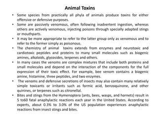 Animal Toxins
• Some species from practically all phyla of animals produce toxins for either
offensive or defensive purposes.
• Some are passively venomous, often following inadvertent ingestion, whereas
others are actively venomous, injecting poisons through specially adapted stings
or mouthparts.
• It may be more appropriate to refer to the latter group only as venomous and to
refer to the former simply as poisonous.
• The chemistry of animal toxins extends from enzymes and neurotoxic and
cardiotoxic peptides and proteins to many small molecules such as biogenic
amines, alkaloids, glycosides, terpenes and others.
• In many cases the venoms are complex mixtures that include both proteins and
small molecules and depend on the interaction of the components for the full
expression of their toxic effect. For example, bee venom contains a biogenic
amine, histamine, three peptides, and two enzymes.
• The venoms and defensive secretions of insects may also contain many relatively
simple toxicants or irritants such as formic acid, benzoquinone, and other
quinines, or terpenes such as citronellal.
• Bites and stings from the Hymenoptera (ants, bees, wasps, and hornets) result in
5 to60 fatal anaphylactic reactions each year in the United States. According to
experts, about 0.3% to 3.0% of the US population experiences anaphylactic
reactions from insect stings and bites.
 