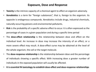 • Toxicity is the intrinsic capacity of a chemical agent to affect an organism adversely.
• Xenobiotics is a term for “foreign substances”, that is, foreign to the organism. Its
opposite is endogenous compounds. Xenobiotics include drugs, industrial chemicals,
naturally occurring poisons and environmental pollutants.
• Risk is the probability of a specific adverse effect to occur. It is often expressed as the
percentage of cases in a given population and during a specific time period
• The dose-effect relationship is the relationship between dose and effect on the
individual level. An increase in dose may increase the intensity of an effect, or a
more severe effect may result. A dose-effect curve may be obtained at the level of
the whole organism, the cell or the target molecule.
• The dose-response relationship is the relationship between dose and the percentage
of individuals showing a specific effect. With increasing dose a greater number of
individuals in the exposed population will usually be affected.
• It is essential IN toxicology to establish dose-effect and dose-response relationships
Exposure, Dose and Response
 