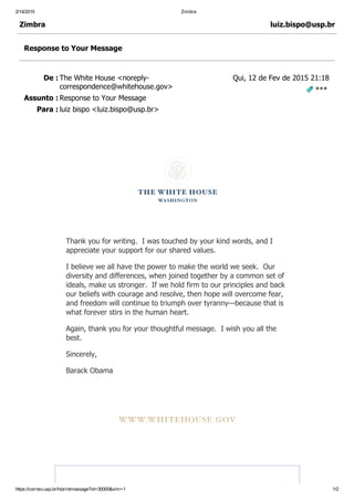 2/14/2015 Zimbra
https://correio.usp.br/h/printmessage?id=30000&xim=1 1/2
De : The White House <noreply­
correspondence@whitehouse.gov>
Assunto : Response to Your Message
Para : luiz bispo <luiz.bispo@usp.br>
Zimbra luiz.bispo@usp.br
Response to Your Message
Qui, 12 de Fev de 2015 21:18
 ***
 
 
 
 
Thank you for writing.  I was touched by your kind words, and I
appreciate your support for our shared values.
I believe we all have the power to make the world we seek.  Our
diversity and differences, when joined together by a common set of
ideals, make us stronger.  If we hold firm to our principles and back
our beliefs with courage and resolve, then hope will overcome fear,
and freedom will continue to triumph over tyranny—because that is
what forever stirs in the human heart.
Again, thank you for your thoughtful message.  I wish you all the
best.
Sincerely,
Barack Obama
 
 
 
   
 
 