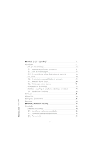 FORMANDOCOACHING
8
Módulo I - O que é o coaching? 11
Introdução 11
1.1 O que é o coaching? 12
1.1.1 Níveis de aprendizagem e mudança 12
1.1.2 Fases de aprendizagem 14
1.1.3 As competências críticas do processo de coaching 16
1.2 O coach 19
1.2.1 As principais responsabilidades de um coach 19
1.2.2 A escolha de um coach 20
1.2.3 A interacção com o coachee 21
1.3 Os benefícios do coaching 23
1.4 Utilizar o coaching de uma forma estratégica e rentável 24
1.4.1 Rentabilizar o coaching 24
Conclusão 25
Bibliografia 26
Bibliografia recomendada 26
Exercícios 26
Módulo II – Modelo de coaching 28
Introdução 28
2.1 Modelo de coaching 29
2.1.1 Identificar e analisar as necessidades 30
2.1.2 Estabelecer padrões de desempenho 33
2.1.3 Planeamento 34
 