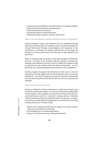 EXERCÍCIOSCOACHING
98
• Giving constructive feedback to move performance to an expected standard;
• Exploring and clarifying issues and expectations;
• Discussing problems and solutions;
• Reviewing progress on performance plan;
• Identifying support needed to maximize performance.
What is the link between coaching and performance management?
Coaching redefines, clarifies and celebrates what was established through
Performance Planning. When an employee meets or exceeds the standards set
through Performance Planning, acknowledgment and recognition of the
performance is motivating. The positive reinforcement will encourage the
employee to continue performing in the same way, or make attempts to do
even better.
When an employee does not perform at the level discussed in Performance
Planning, a reminder of the standard might be necessary, or perhaps the
employee needs additional training or resources. Maybe the employee needs
an opportunity to ask questions about the desired performance. In all of
these cases, the original expectations need clarification and re-negotiation.
Coaching happens throughout the performance review cycle so that the
employee has multiple opportunities to change behavior that is not meeting
expectations. As a result of ongoing coaching, the information documented
and discussed during Performance Review does not come as a surprise to the
employee.
When will coaching take place?
Coaching is oftentimes informal, happening on a daily basis through casual
interaction. Coaching also happens in a more structured way through planned
coaching sessions. Every employee and supervisor will meet at least once dur-
ing the performance cycle for a "structured" coaching meeting. Additional
coaching meetings may also be scheduled if either the supervisor or employ-
ee feels they would be helpful and appropriate. The content of the structured
coaching meeting will minimally include:
• Review of the employee's performance in relation to the tasks and stan-
dards set during Performance Planning;
• Acknowledgement of successful performance;
• Discussion of performance areas needing improvement;
 