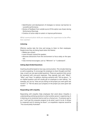 COACHINGEXERCÍCIOS
99
• Identification and development of strategies to remove real barriers to
successful performance;
• Review of feedback from outside source (if this option was chosen during
Performance Planning);
• Creation of action steps to sustain or improve performance.
What communication skills are necessary for supervisors to be effec-
tive coaches?
Listening
Effective coaches take the time and energy to listen to their employees.
People know they are being heard when the listener:
• Makes eye contact;
• Leans forward, toward the speaker;
• Removes distractions from the environment to focus solely on the spea-
ker;
• Uses minimal encouragers, such as "Mhmmm" or "I understand".
Asking Open-Ended Questions
Coaching should be based on two-way communication. This includes listening
as well as speaking. To encourage the employee to share thoughts and feel-
ings, a coach can use open-ended questions. These are questions that cannot
be answered with one-word responses. They typically start with “What”,
“Why”, and “How.” In addition, starting a sentence with “Tell me about...” is
an implied question and will usually get an employee to start talking. For
example, you can try “How are you doing on the project you were given last
month?” or “Tell me about your progress on the project you were given last
month”.
Responding with empathy
Responding with empathy helps employees feel cared about. Empathy is
understanding and being sensitive to what another person is experiencing. It
is listening at an emotional level as well as a factual one. If someone says to
you “I can’t get this computer program to do what I want it to do. It refuses
to cooperate and it’s slowing me down”, an empathetic response would be
“You sound pretty frustrated”.
 