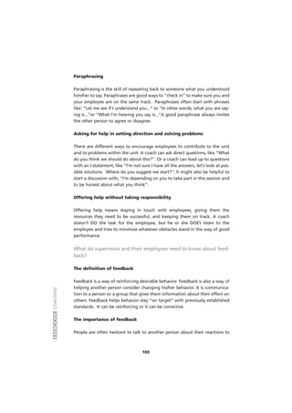 EXERCÍCIOSCOACHING
100
Paraphrasing
Paraphrasing is the skill of repeating back to someone what you understood
him/her to say. Paraphrases are good ways to “check in” to make sure you and
your employee are on the same track. Paraphrases often start with phrases
like: “Let me see if I understand you...” or “In other words, what you are say-
ing is...”or “What I’m hearing you say is...”A good paraphrase always invites
the other person to agree or disagree.
Asking for help in setting direction and solving problems
There are different ways to encourage employees to contribute to the unit
and to problems within the unit. A coach can ask direct questions, like “What
do you think we should do about this?”. Or a coach can lead up to questions
with an I-statement, like “I’m not sure I have all the answers, let’s look at pos-
sible solutions. Where do you suggest we start?”. It might also be helpful to
start a discussion with, “I’m depending on you to take part in this session and
to be honest about what you think”.
Offering help without taking responsibility
Offering help means staying in touch with employees, giving them the
resources they need to be successful, and keeping them on track. A coach
doesn’t DO the task for the employee, but he or she DOES listen to the
employee and tries to minimize whatever obstacles stand in the way of good
performance.
What do supervisors and their employees need to know about feed-
back?
The definition of feedback
Feedback is a way of reinforcing desirable behavior. Feedback is also a way of
helping another person consider changing his/her behavior. It is communica-
tion to a person or a group that gives them information about their effect on
others. Feedback helps behavior stay “on target” with previously established
standards. It can be reinforcing or it can be corrective.
The importance of feedback
People are often hesitant to talk to another person about their reactions to
 