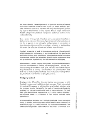 COACHINGEXERCÍCIOS
101
the other's behavior. Even though most of us appreciate receiving straightfor-
ward helpful feedback, we are reluctant to give it to others. Most of us don’t
offer information because we are afraid of hurting the other person, provok-
ing anger or defensiveness, or being rejected. Because people are not com-
fortable with providing feedback, even positive reactions to another are not
verbalized directly.
Over a period of time, a lack of feedback can have a deteriorative effect on
both personal and work relationships. A person exhibits behaviors that we do
not like or approve of and yet may be totally unaware of our reactions to
these behaviors. We, meanwhile, accumulate a whole set of feelings about
this person that affect our attitudes and behavior toward him/her.
Feedback is essential at work. It gives people additional information with
which to assess their performance. It lets them know how they are effecting
you, others, and the work environment. Individuals may receive information
that facilitates personal and professional growth, and the organization bene-
fits by the increase in productivity and effectiveness of its employees.
When feedback is absent in a work environment, individuals often experience
confusion about whether or not they are "doing a good job," and may feel a
sense of ambiguity about their work goals, job roles, and in which direction
they should strive. By creating a climate of trust and openness where feed-
back may be freely sought and offered, more creative solutions to problems
(i.e., two heads are better than one) may be achieved.
Third party feedback
Employees in the Office of the University Registrar are encouraged to solicit
feedback from someone in addition to their supervisor. This is not required;
it is optional. The purpose of soliciting third party feedback is to learn what
the employee is doing that satisfies the needs of customers and ways the
employee can improve in meeting the needs of his/her customers. This feed-
back is for developmental purposes only, i.e., it cannot hurt the employee's
performance review. It is intended to help him/her improve his/her
performance.
If an employee has decided to solicit third party feedback, it his or her respon-
sibility to send the third party a Peer/External Feedback Form. This form can
be found on pages 41-42 of this notebook. The employee should attach a self-
addressed envelope to the Feedback Form so that once it is completed, it can
 