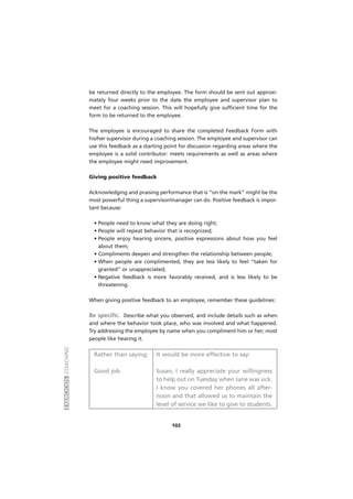 EXERCÍCIOSCOACHING
102
be returned directly to the employee. The form should be sent out approxi-
mately four weeks prior to the date the employee and supervisor plan to
meet for a coaching session. This will hopefully give sufficient time for the
form to be returned to the employee.
The employee is encouraged to share the completed Feedback Form with
his/her supervisor during a coaching session. The employee and supervisor can
use this feedback as a starting point for discussion regarding areas where the
employee is a solid contributor: meets requirements as well as areas where
the employee might need improvement.
Giving positive feedback
Acknowledging and praising performance that is “on the mark” might be the
most powerful thing a supervisor/manager can do. Positive feedback is impor-
tant because:
• People need to know what they are doing right;
• People will repeat behavior that is recognized;
• People enjoy hearing sincere, positive expressions about how you feel
about them;
• Compliments deepen and strengthen the relationship between people;
• When people are complimented, they are less likely to feel “taken for
granted” or unappreciated;
• Negative feedback is more favorably received, and is less likely to be
threatening.
When giving positive feedback to an employee, remember these guidelines:
Be specific. Describe what you observed, and include details such as when
and where the behavior took place, who was involved and what happened.
Try addressing the employee by name when you compliment him or her; most
people like hearing it.
Rather than saying: It would be more effective to say:
Good job. Susan, I really appreciate your willingness
to help out on Tuesday when Jane was sick.
I know you covered her phones all after-
noon and that allowed us to maintain the
level of service we like to give to students.
 