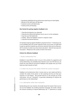 EXERCÍCIOSCOACHING
104
• Standards established during performance planning are meaningless;
• Morale of the staff team will decrease;
• Customer service will deteriorate;
• Undercurrents will develop.
One format for giving negative feedback is to:
1. Describe the behavior you observed;
2. Describe the effects that behavior has on you or on the workplace;
3. Say how you feel (optional);
4. PAUSE - Allow the feedback receiver to respond. Listen;
5. Describe the desired behavior.
An example of giving negative feedback using this format is: “I noticed you we-
re not available when the counter opened at 9:30. As you know, it’s really hard
to open up, get the computers up, and serve customers when you’re all by your-
self. It concerns me when any of you have to be alone”. allow for two-way com-
munication. “Please be at the counter at 9:30 in the future".
Criteria for effective feedback
1. Build a relationship first.
Feedback is most effective when it occurs in the context of a supportive and
caring relationship. You probably have noticed in your own life that you can
accept the most difficult and painful feedback from people who you know
have your best interests at heart.
2. It takes into account the needs of both the receiver and giver.
Feedback can be destructive when it serves only our own needs and fails to
consider the needs of the person on the receiving end. Be sure that your
intention is to be helpful. Ask yourself what he or she will get out of the
information. Are you “dumping” or genuinely attempting to improve the
performance or the relationship?
3. It is descriptive rather than evaluative.
By describing one's own reaction, the sender leaves the receiver free to use or
not use the feedback. By avoiding evaluative language, the sender reduces
the receiver’s tendency to respond defensively. Use "I" statements, to accept
 