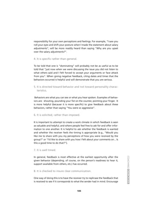 COACHINGEXERCÍCIOS
105
responsibility for your own perceptions and feelings. For example, “I saw you
roll your eyes and shift your posture when I made the statement about salary
adjustments”, will be more readily heard than saying “Why are you upset
over the salary adjustments?”.
4. It is specific rather than general.
To be told that one is "dominating" will probably not be as useful as to be
told that "just now when we were discussing the issue you did not listen to
what others said and I felt forced to accept your arguments or face attack
from you". When giving negative feedback, citing dates and times that the
behaviors occurred is helpful and will demonstrate that you are serious.
5. It is directed toward behavior and not toward personality charac-
teristics.
Behaviors are what you can see or what you hear spoken. Examples of behav-
iors are: shouting, pounding your fist on the counter, pointing your finger. It
is more helpful (because it is more specific) to give feedback about these
behaviors, rather than saying “You were so aggressive”.
6. It is solicited, rather than imposed.
It is important to attempt to create a work climate in which feedback is seen
as valuable and helpful, and where people feel free to ask for and offer infor-
mation to one another. It is helpful to ask whether the feedback is wanted
and whether the receiver feels the timing is appropriate (e.g., "Would you
like me to share with you my perceptions of how you were received by the
group?" or "I'd like to share with you how I felt about your comments on... Is
this a good time to do that?").
7. It is well timed.
In general, feedback is most effective at the earliest opportunity after the
given behavior (depending, of course, on the person's readiness to hear it,
support available from others, etc.) has occurred.
8. It is checked to insure clear communication.
One way of doing this is to have the receiver try to rephrase the feedback that
is received to see if it corresponds to what the sender had in mind. Encourage
 