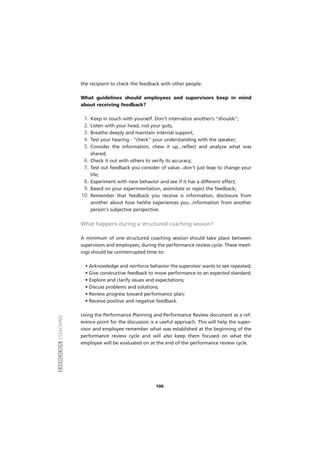 EXERCÍCIOSCOACHING
106
the recipient to check the feedback with other people.
What guidelines should employees and supervisors keep in mind
about receiving feedback?
1. Keep in touch with yourself. Don't internalize another's "shoulds";
2. Listen with your head, not your guts;
3. Breathe deeply and maintain internal support;
4. Test your hearing - "check" your understanding with the speaker;
5. Consider the information, chew it up...reflect and analyze what was
shared;
6. Check it out with others to verify its accuracy;
7. Test out feedback you consider of value...don't just leap to change your
life;
8. Experiment with new behavior and see if it has a different effect;
9. Based on your experimentation, assimilate or reject the feedback;
10. Remember that feedback you receive is information, disclosure from
another about how he/she experiences you...information from another
person's subjective perspective.
What happens during a structured coaching session?
A minimum of one structured coaching session should take place between
supervisors and employees, during the performance review cycle. These meet-
ings should be uninterrupted time to:
• Acknowledge and reinforce behavior the supervisor wants to see repeated;
• Give constructive feedback to move performance to an expected standard;
• Explore and clarify issues and expectations;
• Discuss problems and solutions;
• Review progress toward performance plan;
• Receive positive and negative feedback.
Using the Performance Planning and Performance Review document as a ref-
erence point for the discussion is a useful approach. This will help the super-
visor and employee remember what was established at the beginning of the
performance review cycle and will also keep them focused on what the
employee will be evaluated on at the end of the performance review cycle.
 