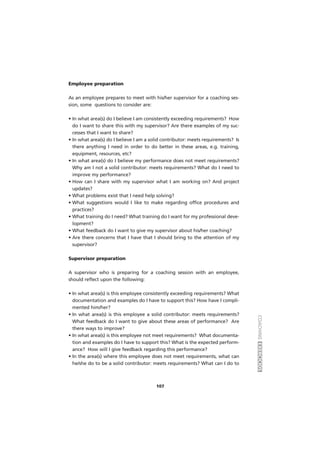 COACHINGEXERCÍCIOS
107
Employee preparation
As an employee prepares to meet with his/her supervisor for a coaching ses-
sion, some questions to consider are:
• In what area(s) do I believe I am consistently exceeding requirements? How
do I want to share this with my supervisor? Are there examples of my suc-
cesses that I want to share?
• In what area(s) do I believe I am a solid contributor: meets requirements? Is
there anything I need in order to do better in these areas, e.g. training,
equipment, resources, etc?
• In what area(s) do I believe my performance does not meet requirements?
Why am I not a solid contributor: meets requirements? What do I need to
improve my performance?
• How can I share with my supervisor what I am working on? And project
updates?
• What problems exist that I need help solving?
• What suggestions would I like to make regarding office procedures and
practices?
• What training do I need? What training do I want for my professional deve-
lopment?
• What feedback do I want to give my supervisor about his/her coaching?
• Are there concerns that I have that I should bring to the attention of my
supervisor?
Supervisor preparation
A supervisor who is preparing for a coaching session with an employee,
should reflect upon the following:
• In what area(s) is this employee consistently exceeding requirements? What
documentation and examples do I have to support this? How have I compli-
mented him/her?
• In what area(s) is this employee a solid contributor: meets requirements?
What feedback do I want to give about these areas of performance? Are
there ways to improve?
• In what area(s) is this employee not meet requirements? What documenta-
tion and examples do I have to support this? What is the expected perform-
ance? How will I give feedback regarding this performance?
• In the area(s) where this employee does not meet requirements, what can
he/she do to be a solid contributor: meets requirements? What can I do to
 