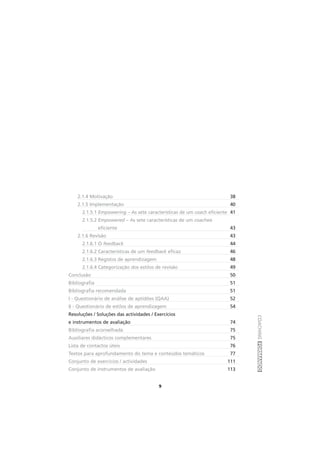 COACHINGFORMANDO
9
2.1.4 Motivação 38
2.1.5 Implementação 40
2.1.5.1 Empowering – As sete características de um coach eficiente 41
2.1.5.2 Empowered – As sete características de um coachee
eficiente 43
2.1.6 Revisão 43
2.1.6.1 O feedback 44
2.1.6.2 Características de um feedback eficaz 46
2.1.6.3 Registos de aprendizagem 48
2.1.6.4 Categorização dos estilos de revisão 49
Conclusão 50
Bibliografia 51
Bibliografia recomendada 51
I - Questionário de análise de aptidões (QAA) 52
II - Questionário de estilos de aprendizagem 54
Resoluções / Soluções das actividades / Exercícios
e instrumentos de avaliação 74
Bibliografia aconselhada 75
Auxiliares didácticos complementares 75
Lista de contactos úteis 76
Textos para aprofundamento do tema e conteúdos temáticos 77
Conjunto de exercícios / actividades 111
Conjunto de instrumentos de avaliação 113
 