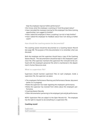 EXERCÍCIOSCOACHING
108
help the employee improve his/her performance?
• Do I know what this employee is working on? And the project status?
• Have I provided the necessary training for this employee? Are there training
opportunities I can suggest to him/her?
• Have I asked this employee if there is anything I can do to help him/her?
• Have I asked this employee for feedback about how I am doing as his/her
coach?
How should the coaching session be documented?
The coaching session should be documented on a Coaching Session Record
(see page 40). The purpose of this documentation is to remember what was
discussed.
Both the employee and the supervisor should have a copy of the Coaching
Session Record. This documentation should be kept in the employee’s super-
vision file. (The supervisor maintains the supervision file. It should not be con-
fused with the employee’s personnel file which is maintained in the depart-
ment's Human Resources area).
What is a supervision file?
Supervisors should maintain supervision files on each employee. Inside a
supervision file, the supervisor can place:
• The employee’s Performance Planning and Performance Review document
(while it is in progress);
• Notes the supervisor has made regarding the employee’s performance;
• Notes the supervisor has received from others about the employee’s per-
formance;
• Coaching Session Records;
• Other documentation pertaining to the employee’s job and job performance.
NOTE: Supervision files are subject to the Open Records Act. The employee
has the right to request to see everything in a supervision file.
Coaching record
Supervisor:
Staff member:
 