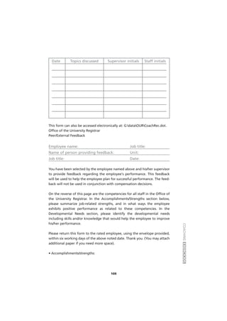 COACHINGEXERCÍCIOS
109
Date Topics discussed Supervisor initials Staff initials
This form can also be accessed electronically at: G:dataOURCoachRec.dot.
Office of the University Registrar
Peer/External Feedback
Employee name: Job title:
Name of person providing feedback: Unit:
Job title: Date:
You have been selected by the employee named above and his/her supervisor
to provide feedback regarding the employee's performance. This feedback
will be used to help the employee plan for successful performance. The feed-
back will not be used in conjunction with compensation decisions.
On the reverse of this page are the competencies for all staff in the Office of
the University Registrar. In the Accomplishments/Strengths section below,
please summarize job-related strengths, and in what ways the employee
exhibits positive performance as related to these competencies. In the
Developmental Needs section, please identify the developmental needs
including skills and/or knowledge that would help the employee to improve
his/her performance.
Please return this form to the rated employee, using the envelope provided,
within six working days of the above noted date. Thank you. (You may attach
additional paper if you need more space).
• Accomplishments/strengths:
 