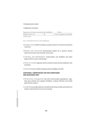 EXERCÍCIOSCOACHING
110
• Developmental needs:
• Additional comments:
Signature of person providing feedback: Date:
Please return to at in the envelope provided.
Thank you.
Our competencies for all employees
• Quality service delivers friendly, courteous service to internal and external
customers.
• Respect and community demonstrates respect for a positive, diverse
work environment and university community.
• Learning and development constructively uses feedback and seeks
opportunities to learn and develop.
• Focus on results organizes work to achieve results and accomplishes a fair
workload.
• Job knowledge exhibits necessary job knowledge and skills.
ADDITIONAL COMPETENCIES FOR OUR SUPERVISORS
AND MANAGERS ONLY
• Performance management sets and communicates expectations, regu-
larly gives positive and negative feedback, conducts effective and timely
performance reviews.
• Leadership provides direction and defines priorities, builds commitment to
mission and priorities of unit and university.
 