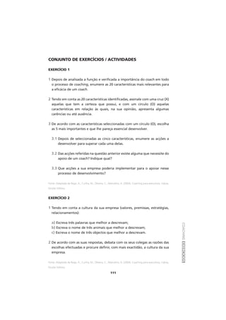 COACHINGEXERCÍCIOS
111
CONJUNTO DE EXERCÍCIOS / ACTIVIDADES
EXERCÍCIO 1
1 Depois de analisada a função e verificada a importância do coach em todo
o processo de coaching, enumere as 20 características mais relevantes para
a eficácia de um coach.
2 Tendo em conta as 20 características identificadas, assinale com uma cruz (X)
aquelas que tem a certeza que possui, e com um círculo (O) aquelas
características em relação às quais, na sua opinião, apresenta algumas
carências ou até ausência.
3 De acordo com as características seleccionadas com um círculo (O), escolha
as 5 mais importantes e que lhe pareça essencial desenvolver.
3.1 Depois de seleccionadas as cinco características, enumere as acções a
desenvolver para superar cada uma delas.
3.2 Das acções referidas na questão anterior existe alguma que necessite do
apoio de um coach? Indique qual?
3.3 Que acções a sua empresa poderia implementar para o apoiar nesse
processo de desenvolvimento?
Fonte: Adaptado de Rego, A., Cunha, M., Oliveira, C., Marcelino, A. (2004), Coaching para executivos, Lisboa,
Escolar Editora.
EXERCÍCIO 2
1 Tendo em conta a cultura da sua empresa (valores, premissas, estratégias,
relacionamentos):
a) Escreva três palavras que melhor a descrevam;
b) Escreva o nome de três animais que melhor a descrevam;
c) Escreva o nome de três objectos que melhor a descrevam.
2 De acordo com as suas respostas, debata com os seus colegas as razões das
escolhas efectuadas e procure definir, com mais exactidão, a cultura da sua
empresa.
Fonte: Adaptado de Rego, A., Cunha, M., Oliveira, C., Marcelino, A. (2004), Coaching para executivos, Lisboa,
Escolar Editora.
 