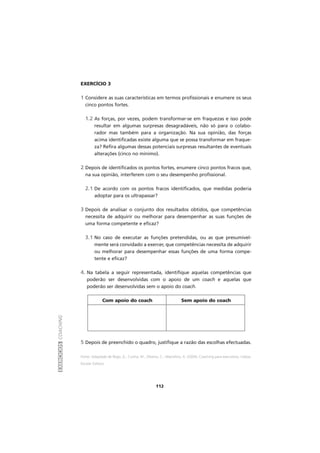 EXERCÍCIOSCOACHING
112
EXERCÍCIO 3
1 Considere as suas características em termos profissionais e enumere os seus
cinco pontos fortes.
1.2 As forças, por vezes, podem transformar-se em fraquezas e isso pode
resultar em algumas surpresas desagradáveis, não só para o colabo-
rador mas também para a organização. Na sua opinião, das forças
acima identificadas existe alguma que se possa transformar em fraque-
za? Refira algumas dessas potenciais surpresas resultantes de eventuais
alterações (cinco no mínimo).
2 Depois de identificados os pontos fortes, enumere cinco pontos fracos que,
na sua opinião, interferem com o seu desempenho profissional.
2.1 De acordo com os pontos fracos identificados, que medidas poderia
adoptar para os ultrapassar?
3 Depois de analisar o conjunto dos resultados obtidos, que competências
necessita de adquirir ou melhorar para desempenhar as suas funções de
uma forma competente e eficaz?
3.1 No caso de executar as funções pretendidas, ou as que presumivel-
mente será convidado a exercer, que competências necessita de adquirir
ou melhorar para desempenhar essas funções de uma forma compe-
tente e eficaz?
4. Na tabela a seguir representada, identifique aquelas competências que
poderão ser desenvolvidas com o apoio de um coach e aquelas que
poderão ser desenvolvidas sem o apoio do coach.
Com apoio do coach Sem apoio do coach
5 Depois de preenchido o quadro, justifique a razão das escolhas efectuadas.
Fonte: Adaptado de Rego, A., Cunha, M., Oliveira, C., Marcelino, A. (2004), Coaching para executivos, Lisboa,
Escolar Editora.
 
