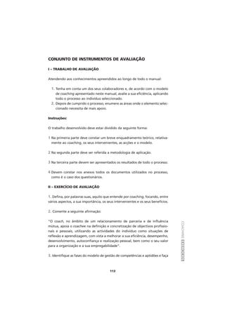 COACHINGEXERCÍCIOS
113
CONJUNTO DE INSTRUMENTOS DE AVALIAÇÃO
I – TRABALHO DE AVALIAÇÃO
Atendendo aos conhecimentos apreendidos ao longo de todo o manual:
1. Tenha em conta um dos seus colaboradores e, de acordo com o modelo
de coaching apresentado neste manual, avalie a sua eficiência, aplicando
todo o processo ao indivíduo seleccionado.
2. Depois de cumprido o processo, enumere as áreas onde o elemento selec-
cionado necessita de mais apoio.
Instruções:
O trabalho desenvolvido deve estar dividido da seguinte forma:
1 Na primeira parte deve constar um breve enquadramento teórico, relativa-
mente ao coaching, os seus intervenientes, as acções e o modelo.
2 Na segunda parte deve ser referida a metodologia de aplicação.
3 Na terceira parte devem ser apresentados os resultados de todo o processo.
4 Devem constar nos anexos todos os documentos utilizados no processo,
como é o caso dos questionários.
II – EXERCÍCIO DE AVALIAÇÃO
1. Defina, por palavras suas, aquilo que entende por coaching, focando, entre
vários aspectos, a sua importância, os seus intervenientes e os seus benefícios.
2. Comente a seguinte afirmação:
“O coach, no âmbito de um relacionamento de parceria e de influência
mútua, apoia o coachee na definição e concretização de objectivos profissio-
nais e pessoais, utilizando as actividades do indivíduo como situações de
reflexão e aprendizagem, com vista a melhorar a sua eficiência, desempenho,
desenvolvimento, autoconfiança e realização pessoal, bem como o seu valor
para a organização e a sua empregabilidade”.
3. Identifique as fases do modelo de gestão de competências e aptidões e faça
 