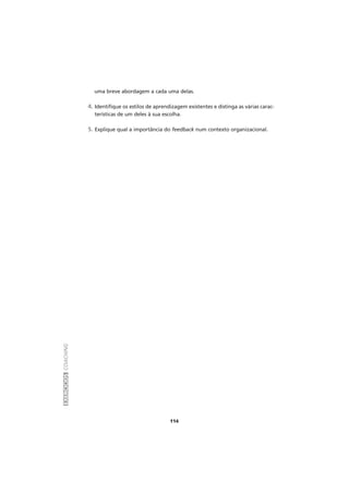EXERCÍCIOSCOACHING
114
uma breve abordagem a cada uma delas.
4. Identifique os estilos de aprendizagem existentes e distinga as várias carac-
terísticas de um deles à sua escolha.
5. Explique qual a importância do feedback num contexto organizacional.
 