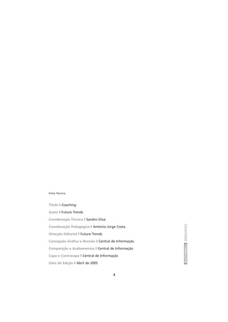 COACHINGFORMADOR
3
Ficha Técnica
Título l Coaching
Autor l Future Trends
Coordenação Técnica l Sandro Silva
Coordenação Pedagógica l António Jorge Costa
Direcção Editorial l Future Trends
Concepção Gráfica e Revisão l Central de Informação
Composição e Acabamentos l Central de Informação
Capa e Contracapa l Central de Informação
Data de Edição l Abril de 2005
 