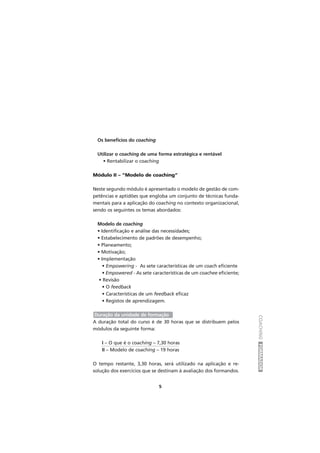 COACHINGFORMADOR
5
Os benefícios do coaching
Utilizar o coaching de uma forma estratégica e rentável
• Rentabilizar o coaching
Módulo II – “Modelo de coaching”
Neste segundo módulo é apresentado o modelo de gestão de com-
petências e aptidões que engloba um conjunto de técnicas funda-
mentais para a aplicação do coaching no contexto organizacional,
sendo os seguintes os temas abordados:
Modelo de coaching
• Identificação e análise das necessidades;
• Estabelecimento de padrões de desempenho;
• Planeamento;
• Motivação;
• Implementação
• Empowering - As sete características de um coach eficiente
• Empowered - As sete características de um coachee eficiente;
• Revisão
• O feedback
• Características de um feedback eficaz
• Registos de aprendizagem.
Duração da unidade de formação
A duração total do curso é de 30 horas que se distribuem pelos
módulos da seguinte forma:
I – O que é o coaching – 7,30 horas
II – Modelo de coaching – 19 horas
O tempo restante, 3,30 horas, será utilizado na aplicação e re-
solução dos exercícios que se destinam à avaliação dos formandos.
 