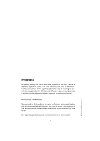 COACHINGFORMADOR
9
INTRODUÇÃO
O coaching enquadra-se não só a um nível profissional, com vista a acções e
objectivos específicos, como a um nível individual, com vista ao desenvolvi-
mento pessoal. Desta forma, a participação neste curso de coaching vai per-
mitir aos seus participantes definirem, identificarem e gerarem competências
e aptidões consideradas essenciais para o sucesso pessoal ou profissional.
Pré-requisitos – Destinatários
São destinatários desta acção de formação profissionais activos qualificados,
que tenham completado a licenciatura nas áreas da gestão e do marketing e
que tenham interesse ou necessidade de entender o funcionamento de uma
equipa.
Para a participação deste curso é essencial o domínio do idioma inglês.
 