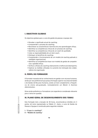FORMADORCOACHING
I. OBJECTIVOS GLOBAIS
Os objectivos globais para o curso de gestão de pessoas e equipas são:
• Perceber o significado actual do coaching;
• Compreender o processo de coaching;
• Reconhecer as características e barreiras de uma aprendizagem eficaz;
• Identificar as competências críticas de um processo de coaching;
• Identificar as competências críticas de um coach de qualidade;
• Listar as responsabilidades de um bom coach;
• Distinguir os benefícios do coaching;
• Compreender o funcionamento de um modelo de coaching aplicado à
realidade organizacional;
• Identificar as competências-chave num modelo de gestão de competên-
cias e aptidões eficaz;
• Verificar a eficácia do coaching relativamente à melhoria de desempenho;
• Explorar as medidas utilizadas no aumento da motivação dos colabo-
radores da organização.
II. PERFIL DO FORMADOR
O formador necessita de ter conhecimento em gestão e em recursos humanos,
sendo por isso preferencial que possua formação superior nas áreas de Gestão
e de Gestão de Recursos Humanos, sendo um bom complemento a frequên-
cia de ensino pós-graduado, nomeadamente um Master in Business
Administration.
Dá-se ainda preferência a formadores com experiência considerada relevante
para o tema em questão.
III. PLANO GERAL DE DESENVOLVIMENTO DOS TEMAS
Esta formação terá a duração de 30 horas, encontrando-se dividida em 3
partes, tal como representado na Tabela 3.1. Assim, o curso de Gestão de
Pessoas e Equipas é constituído pelos seguintes módulos:
I – “O que é o coaching?”
II – “Modelo de coaching”
10
 
