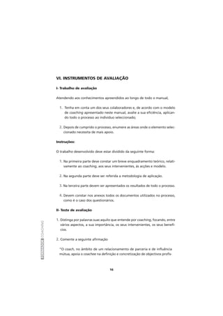 FORMADORCOACHING
16
VI. INSTRUMENTOS DE AVALIAÇÃO
I- Trabalho de avaliação
Atendendo aos conhecimentos apreendidos ao longo de todo o manual,
1. Tenha em conta um dos seus colaboradores e, de acordo com o modelo
de coaching apresentado neste manual, avalie a sua eficiência, aplican-
do todo o processo ao indivíduo seleccionado;
2. Depois de cumprido o processo, enumere as áreas onde o elemento selec-
cionado necessita de mais apoio.
Instruções:
O trabalho desenvolvido deve estar dividido da seguinte forma:
1. Na primeira parte deve constar um breve enquadramento teórico, relati-
vamente ao coaching, aos seus intervenientes, às acções e modelo.
2. Na segunda parte deve ser referida a metodologia de aplicação.
3. Na terceira parte devem ser apresentados os resultados de todo o processo.
4. Devem constar nos anexos todos os documentos utilizados no processo,
como é o caso dos questionários.
II- Teste de avaliação
1. Distinga por palavras suas aquilo que entende por coaching, focando, entre
vários aspectos, a sua importância, os seus intervenientes, os seus benefí-
cios.
2. Comente a seguinte afirmação
“O coach, no âmbito de um relacionamento de parceria e de influência
mútua, apoia o coachee na definição e concretização de objectivos profis-
 