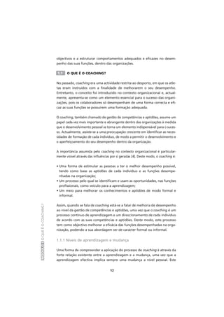 MÓDULOIOQUEÉOCOACHING?
12
objectivos e a estruturar comportamentos adequados e eficazes no desem-
penho das suas funções, dentro das organizações.
1.1 O QUE É O COACHING?
No passado, coaching era uma actividade restrita ao desporto, em que os atle-
tas eram instruídos com a finalidade de melhorarem o seu desempenho.
Entretanto, o conceito foi introduzido no contexto organizacional e, actual-
mente, apresenta-se como um elemento essencial para o sucesso das organi-
zações, pois os colaboradores só desempenham de uma forma correcta e efi-
caz as suas funções se possuírem uma formação adequada.
O coaching, também chamado de gestão de competências e aptidões, assume um
papel cada vez mais importante e abrangente dentro das organizações à medida
que o desenvolvimento pessoal se torna um elemento indispensável para o suces-
so. Actualmente, assiste-se a uma preocupação crescente em identificar as neces-
sidades de formação de cada indivíduo, de modo a permitir o desenvolvimento e
o aperfeiçoamento do seu desempenho dentro da organização.
A importância assumida pelo coaching no contexto organizacional é particular-
mente visível através das influências por si geradas [4]. Deste modo, o coaching é:
• Uma forma de estimular as pessoas a ter o melhor desempenho possível,
tendo como base as aptidões de cada indivíduo e as funções desempe-
nhadas na organização;
• Um processo pelo qual se identificam e usam as oportunidades, nas funções
profissionais, como veículo para a aprendizagem;
• Um meio para melhorar os conhecimentos e aptidões de modo formal e
informal.
Assim, quando se fala de coaching está-se a falar de melhoria de desempenho
ao nível da gestão de competências e aptidões, uma vez que o coaching é um
processo contínuo de aprendizagem e um direccionamento de cada indivíduo
de acordo com as suas competências e aptidões. Deste modo, este processo
tem como objectivo melhorar a eficácia das funções desempenhadas na orga-
nização, podendo a sua abordagem ser de carácter formal ou informal.
1.1.1 Níveis de aprendizagem e mudança
Uma forma de compreender a aplicação do processo de coaching é através da
forte relação existente entre a aprendizagem e a mudança, uma vez que a
aprendizagem efectiva implica sempre uma mudança a nível pessoal. Este
 
