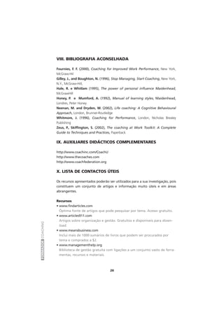 FORMADORCOACHING
20
VIII. BIBLIOGRAFIA ACONSELHADA
Fournies, F. F. (2000), Coaching for Improved Work Performance, New York,
McGraw-Hil
Gilley, J., and Boughton, N. (1996), Stop Managing, Start Coaching, New York,
N.Y., McGraw-Hill,
Hale, R. e Whitlam (1995), The power of personal influence Maidenhead,
McGrawHill
Honey, P. e Mumford, A. (1992), Manual of learning styles, Maidenhead,
Londres, Peter Honey
Neenan, M. and Dryden, W. (2002), Life coaching: A Cognitive Behavioural
Approach, London, Brunner-Routledge
Whitmore, J. (1996), Coaching for Performance, London, Nicholas Brealey
Publishing
Zeus, P., Skiffington, S. (2002), The coaching at Work Toolkit: A Complete
Guide to Techniques and Practices, Paperback
IX. AUXILIARES DIDÁCTICOS COMPLEMENTARES
http://www.coachinc.com/CoachU
http://www.thecoaches.com
http://www.coachfederation.org
X. LISTA DE CONTACTOS ÚTEIS
Os recursos apresentados poderão ser utilizados para a sua investigação, pois
constituem um conjunto de artigos e informação muito úteis e em áreas
abrangentes.
Recursos
• www.findarticles.com
Óptima fonte de artigos que pode pesquisar por tema. Acesso gratuito.
• www.articles911.com
Artigos sobre organização e gestão. Gratuitos e disponíveis para down-
load.
• www.meansbusiness.com
Inclui mais de 1000 sumários de livros que podem ser procurados por
tema e comprados a $2.
• www.managementhelp.org
Biblioteca de gestão gratuita com ligações a um conjunto vasto de ferra-
mentas, recursos e materiais.
 