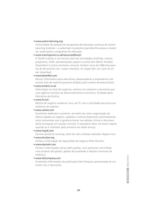 COACHINGFORMADOR
21
• www.action-learning.org
Comunidade de pessoas em programas de educação contínua do Action
Learning Institute – a subscrição é gratuita e permite-lhe acesso a materi-
ais, publicações e programas de educação.
• www.trainingzone.co.uk/resources/library/
A Toolkit Library é um recurso vasto de actividades, briefings, anexos,
programas, slides, apresentações, papers e outros (em Word, Acrobat,
PowerPoint e outros formatos comuns). Existem cerca de 3500 documen-
tos de 40 autores com acesso imediato. As cargas têm um custo de £5
por download.
• www.bestofbiz.com
Serviço informativo para executivos, pesquisadores e empresários com
muitos links de material gratuito dirigido pela London Business School.
• www.scotent.co.uk
Informação no local de negócios, eventos em network e seminários por
uma agência escocesa de desenvolvimento económico, fundada pelos
Executivos da Escócia.
• www.ft.com
Notícia de negócio moderna, livre, do FT, com a facilidade para procurar
materiais do arquivo.
• www.cantos.com
Excelentes webcasts e sumários em texto da maior organização de
líderes ligados ao negócio, updates e notícias disponíveis gratuitamente.
Inclui entrevistas com a gerência sénior nas edições críticas e documen-
tários entregues em secções concisas. É necessário fazer um breve registo
quando se é utilizador pela primeira vez deste serviço.
• www.myjob.com
Carreira portal do covering, estilo de vida e edições relatadas. Registo livre.
• www.drucker.org
Fontes e informação do especialista de negócio Peter Drucker.
• www.skymark.com
Fontes e informações claras sobre gestão, com particular com ênfase
num projecto de gestão, gestão de qualidade e edições contínuas da
melhoria.
• www.fastcompany.com
Excelentes informações da publicação Fast Company apresentada de um
modo vivo e fascinante.
 