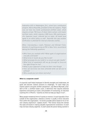 COACHINGFORMADOR
25
Federation (ICF) in Washington, D.C., which has a certification
program. Marcia Reynolds, president of the ICF, explains, “Right
now we have two levels: professional certified coach, which
requires at least 750 hours of direct client contact, and master
certified coach, which requires 2,500 hours, 200 coaching-spe-
cific classroom hours, referrals and an exam. All levels must
agree to an ethics policy as well”. Reynolds also says another
certification is planned for internal corporate coaches.
When interviewing a coach, Peterson and Michael Frisch,
director of coaching services at PDI in New York, recommend
asking the following questions:
• Who have you worked with? What types of organizations
and jobs and levels?
• What kind of results do you like to see?
• What processes do you build in to ensure you get results?
• What kind of assessment will we go through to focus on
the right things for me?
• What is your approach to help me learn new things?
• How can we know we have achieved what we set out to
achieve?
• Who would you turn down and why?
What is a corporate coach?
A corporate coach helps employees to identify strengths and weaknesses, set
goals and discover creative solutions to challenges. “A coach helps you
explore options and gives another perspective”, says Marcia Reynolds, presi-
dent of ICF; a certified master coach, a distinction that requires extensive
experience and passing an exam; and president of Covisioning, an executive
coaching firm in Phoenix. “Coaches are there to help you figure it out”.
Many people mistakenly think of coaches as mentors. A coach typically is from
outside of the organization, whereas a mentor is usually a senior executive
from within the organization. “A mentor provides advice based on his or her
own industry experience”, explains Austin. “The mentor shows the mentee
the ropes and assists in making valuable organizational connections. A coach
may not have industry expertise. A coach assists the person being coached in
 