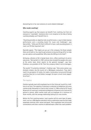 FORMADORCOACHING
26
discovering his or her own solutions to work-related challenges”.
Who needs coaching?
Coaching experts say that anyone can benefit from coaching, but that not
everyone is “coachable”. Someone who is not receptive to the idea of being
coached probably won’t benefit from it.
“Coaching provides an objective look at performance, a way to help improve
performance and a sounding board for issues and challenges”, says
Warrenfeltz. “CEOs and VPs find it difficult to have a safe sounding board. A
coach can fill that important role”.
Reynolds agrees: “The higher you go up in the company, the fewer people
there are to talk to. You need to get someone to bounce things off of, to help
you see options and possibilities. Who does the CEO go to for that?”.
GE Equity, a division of GE in Sandy Hook, Conn., offers coaching to its senior
executives. “We started it in 1997, and we only included the people who were
at the senior level, direct reports to the general manager”, says Stan
Friedman, vice president of HR. Then the company rolled it out to managers.
The results? “It varied by individual”, Friedman says. “One senior person was
shocked—shaken—by the results [of a 360-degree evaluation]. They didn’t
match his perception of reality. He made a tremendous turnaround through
coaching. Now he is a much better manager. His team is much more respect-
ful of him”.
The logistics
Coaches typically meet with employees two to four times per month for a half-
hour to an hour. The majority of coaching is conducted via telephone, but some
coaches pride themselves on face-to-face contact. A 1998 survey by ICF found
94 percent of coaching is conducted via telephone, 45 percent via e-mail and 35
percent in person. Most coaches work with an employee for a minimum of
three months, with the average relationship lasting six to nine months.
Before the first coaching session, most coaches will do some type of assess-
ment, such as a 360-degree evaluation and an exploratory exercise that helps
employees ascertain their values and goals. Then employees have structured
conversations with their coaches on selected topics. Often the coach predeter-
 