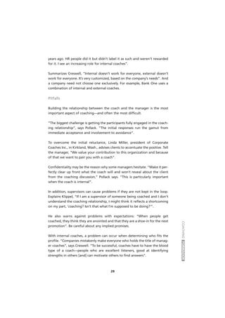 COACHINGFORMADOR
29
years ago. HR people did it but didn’t label it as such and weren’t rewarded
for it. I see an increasing role for internal coaches”.
Summarizes Creswell, “Internal doesn’t work for everyone, external doesn’t
work for everyone. It’s very customized, based on the company’s needs”. And
a company need not choose one exclusively. For example, Bank One uses a
combination of internal and external coaches.
Pitfalls
Building the relationship between the coach and the manager is the most
important aspect of coaching—and often the most difficult.
“The biggest challenge is getting the participants fully engaged in the coach-
ing relationship”, says Pollack. “The initial responses run the gamut from
immediate acceptance and involvement to avoidance”.
To overcome the initial reluctance, Linda Miller, president of Corporate
Coaches Inc., in Kirkland, Wash., advises clients to accentuate the positive. Tell
the manager, “We value your contribution to this organization and because
of that we want to pair you with a coach”.
Confidentiality may be the reason why some managers hesitate. “Make it per-
fectly clear up front what the coach will and won’t reveal about the client
from the coaching discussion,” Pollack says. “This is particularly important
when the coach is internal”.
In addition, supervisors can cause problems if they are not kept in the loop.
Explains Klippel, “If I am a supervisor of someone being coached and I don’t
understand the coaching relationship, I might think it reflects a shortcoming
on my part, ‘coaching? Isn’t that what I’m supposed to be doing?’”.
He also warns against problems with expectations: “When people get
coached, they think they are anointed and that they are a shoe-in for the next
promotion”. Be careful about any implied promises.
With internal coaches, a problem can occur when determining who fits the
profile. “Companies mistakenly make everyone who holds the title of manag-
er coaches”, says Creswell. “To be successful, coaches have to have the blood
type of a coach—people who are excellent listeners, good at identifying
strengths in others [and] can motivate others to find answers”.
 