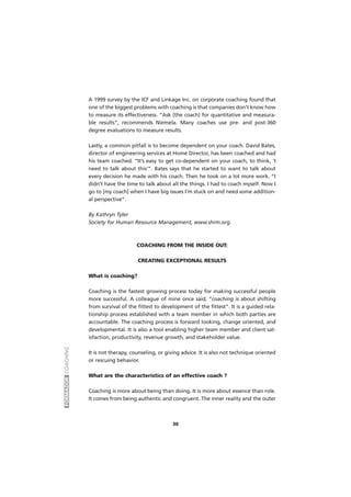 FORMADORCOACHING
30
A 1999 survey by the ICF and Linkage Inc. on corporate coaching found that
one of the biggest problems with coaching is that companies don’t know how
to measure its effectiveness. “Ask [the coach] for quantitative and measura-
ble results”, recommends Niemela. Many coaches use pre- and post-360
degree evaluations to measure results.
Lastly, a common pitfall is to become dependent on your coach. David Bates,
director of engineering services at Home Director, has been coached and had
his team coached. “It’s easy to get co-dependent on your coach, to think, ‘I
need to talk about this’”. Bates says that he started to want to talk about
every decision he made with his coach. Then he took on a lot more work. “I
didn’t have the time to talk about all the things. I had to coach myself. Now I
go to [my coach] when I have big issues I’m stuck on and need some addition-
al perspective”.
By Kathryn Tyler
Society for Human Resource Management, www.shrm.org.
COACHING FROM THE INSIDE OUT:
CREATING EXCEPTIONAL RESULTS
What is coaching?
Coaching is the fastest growing process today for making successful people
more successful. A colleague of mine once said, “coaching is about shifting
from survival of the fittest to development of the fittest”. It is a guided rela-
tionship process established with a team member in which both parties are
accountable. The coaching process is forward looking, change oriented, and
developmental. It is also a tool enabling higher team member and client sat-
isfaction, productivity, revenue growth, and stakeholder value.
It is not therapy, counseling, or giving advice. It is also not technique oriented
or rescuing behavior.
What are the characteristics of an effective coach ?
Coaching is more about being than doing. It is more about essence than role.
It comes from being authentic and congruent. The inner reality and the outer
 
