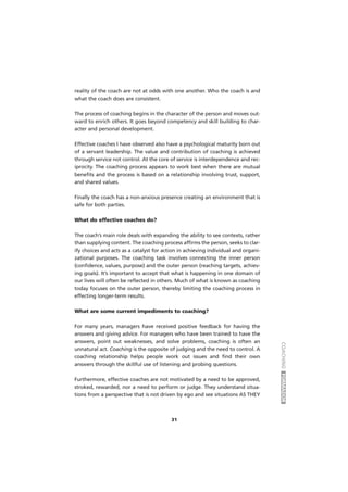 COACHINGFORMADOR
31
reality of the coach are not at odds with one another. Who the coach is and
what the coach does are consistent.
The process of coaching begins in the character of the person and moves out-
ward to enrich others. It goes beyond competency and skill building to char-
acter and personal development.
Effective coaches I have observed also have a psychological maturity born out
of a servant leadership. The value and contribution of coaching is achieved
through service not control. At the core of service is interdependence and rec-
iprocity. The coaching process appears to work best when there are mutual
benefits and the process is based on a relationship involving trust, support,
and shared values.
Finally the coach has a non-anxious presence creating an environment that is
safe for both parties.
What do effective coaches do?
The coach’s main role deals with expanding the ability to see contexts, rather
than supplying content. The coaching process affirms the person, seeks to clar-
ify choices and acts as a catalyst for action in achieving individual and organi-
zational purposes. The coaching task involves connecting the inner person
(confidence, values, purpose) and the outer person (reaching targets, achiev-
ing goals). It’s important to accept that what is happening in one domain of
our lives will often be reflected in others. Much of what is known as coaching
today focuses on the outer person, thereby limiting the coaching process in
effecting longer-term results.
What are some current impediments to coaching?
For many years, managers have received positive feedback for having the
answers and giving advice. For managers who have been trained to have the
answers, point out weaknesses, and solve problems, coaching is often an
unnatural act. Coaching is the opposite of judging and the need to control. A
coaching relationship helps people work out issues and find their own
answers through the skillful use of listening and probing questions.
Furthermore, effective coaches are not motivated by a need to be approved,
stroked, rewarded, nor a need to perform or judge. They understand situa-
tions from a perspective that is not driven by ego and see situations AS THEY
 