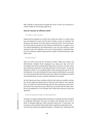 FORMADORCOACHING
ARE, instead of viewing them through the mirror of their own emotions or
mental models of how things ought to be.
How do i become an effective coach?
1) Create a safe context
People tend to respond to us within the context we create. It is useful when
you are prepared to coach and the team member is open to coaching. The
things you say and do to set the stage are important here. First, let the per-
son know that the purpose of the coaching relationship is to support his or
her overall development and effectiveness. If you are only willing to coach
someone to be more effective in his or her current position, make that clear.
If you are willing to explore opportunities outside of those boundaries, state
that as well.
2) Really listen
Hear the words and read the emotional content. Make eye contact and
demonstrate receptive body language (e.g. keep your legs and arms
uncrossed). One of the most powerful ways to be of value to our team mem-
bers and to be influential is to be fully with them in the moment – to pay full
attention to them. It is a wonderful gift to have someone give you his or her
full attention. It can also be helpful to have someone reflect back to you what
he or she heard and felt while listening to you. When the feelings are noticed
and reflected back, we have a greater awareness of ourselves.
By fully listening to team members without interrupting or problem solving,
you set the stage that allows them to find their own answers. Your interrup-
tions, no matter how well intentioned, take the floor away from a team mem-
ber and put the focus back on you. When you are certain that the team mem-
ber has completed his or her thought, then reflect back what you heard and
observed.
3) Ask probing and open-ended questions
The goal is to explore opportunities, brainstorm, and assist the team members
to challenge themselves. The key is to explore and facilitate not to tell or
direct. A manager might say, “Here’s what you need to do”. A coach says, “Let
me ask you some questions that might assist in getting an alternative view …
one that may reveal some additional options”. Questions like “Would you tell
32
 