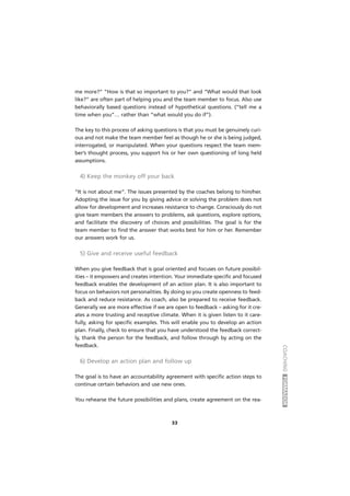 COACHINGFORMADOR
33
me more?” “How is that so important to you?” and “What would that look
like?” are often part of helping you and the team member to focus. Also use
behaviorally based questions instead of hypothetical questions. (“tell me a
time when you”… rather than “what would you do if”).
The key to this process of asking questions is that you must be genuinely curi-
ous and not make the team member feel as though he or she is being judged,
interrogated, or manipulated. When your questions respect the team mem-
ber’s thought process, you support his or her own questioning of long held
assumptions.
4) Keep the monkey off your back
“It is not about me”. The issues presented by the coaches belong to him/her.
Adopting the issue for you by giving advice or solving the problem does not
allow for development and increases resistance to change. Consciously do not
give team members the answers to problems, ask questions, explore options,
and facilitate the discovery of choices and possibilities. The goal is for the
team member to find the answer that works best for him or her. Remember
our answers work for us.
5) Give and receive useful feedback
When you give feedback that is goal oriented and focuses on future possibil-
ities – it empowers and creates intention. Your immediate specific and focused
feedback enables the development of an action plan. It is also important to
focus on behaviors not personalities. By doing so you create openness to feed-
back and reduce resistance. As coach, also be prepared to receive feedback.
Generally we are more effective if we are open to feedback – asking for it cre-
ates a more trusting and receptive climate. When it is given listen to it care-
fully, asking for specific examples. This will enable you to develop an action
plan. Finally, check to ensure that you have understood the feedback correct-
ly, thank the person for the feedback, and follow through by acting on the
feedback.
6) Develop an action plan and follow up
The goal is to have an accountability agreement with specific action steps to
continue certain behaviors and use new ones.
You rehearse the future possibilities and plans, create agreement on the rea-
 