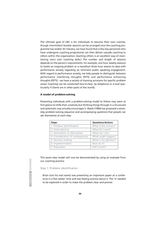 FORMADORCOACHING
36
The ultimate goal of CBC is for individuals to become their own coaches,
though intermittent booster sessions can be arranged once the coaching pro-
gramme has ended. (In industry, we have found that a few key personnel who
have undergone coaching programmes can then deliver cascade coaching to
others within the organization; teaching others is an excellent way of main-
taining one's own coaching skills.) The number and length of sessions
depends on the person's requirements: for example, one hour weekly sessions
to tackle an ongoing problem or a marathon three hour session to deal with
performance anxiety regarding an imminent public speaking engagement.
With regard to performance anxiety, we help people to distinguish between
performance interfering thoughts (PITS) and performance enhancing
thoughts (PETS) - we have a variety of rhyming acronyms for specific problem
areas! Coaching can be conducted face-to-face, by telephone or e-mail (par-
ticularly if clients are in other parts of the world).
A model of problem-solving
Presenting individuals with a problem-solving model to follow may seem at
first glance to stifle their creativity but thinking things through in a structured
and systematic way actually encourages it. Wasik (1984) has proposed a seven-
step problem-solving sequence and accompanying questions that people can
ask themselves at each step:
Steps Questions/Actions
1. Problem identification What is the concern?
2. Goal selection What do I want?
3. Generation of alternatives What can I do?
4. Consideration of consequences What might happen?
5. Decision making What is my decision?
6. Implementation Now do it!
7. Evaluation Did it work?
This seven step model will now be demonstrated by using an example from
our coaching practice.
Step 1: Problem identification
Brian (not his real name) was presenting an important paper at a confer-
ence in a few weeks' time and was feeling anxious about it. The 'it' needed
to be explored in order to make the problem clear and precise:
 