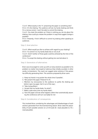 COACHINGFORMADOR
37
Coach: What exactly is the 'it': presenting the paper or something else?
Brian: It's the shaking. The audience will see my hands shaking and think
I'm a nervous wreck. I won't be able to control the shaking.
Coach: You state the problem as if there is nothing you can do about the
shaking. How could you restate the problem in ways that suggest change is
possible?
Brian: Presently, I find it difficult to control my shaking when speaking to
audiences.
Step 2: Goal selection
Coach: What would you like to achieve with regard to your shaking?
Brian: To control it so my hands shake less or not at all.
Coach: And if neither of those goals could be achieved by the time of the
conference?
Brian: To accept the shaking without getting too worried about it.
Step 3: Generation of alternatives
Brian was encouraged to come up with as many solutions as possible to his
problem no matter how stupid or ludicrous they initially sounded; in other
words, to brainstorm. The coach can suggest some solutions if the person
has difficulty generating them. The solutions proposed by Brian were:
a. 'Keep my hands in my pocket the whole time if possible';
b. 'Not present the paper. Pretend I'm ill';
c. 'Mention my nervousness to the audience to justify the shaking just
before I give my paper. Get it out of the way';
d. 'Take tranquillisers';
e. 'Accept that my hands shake. So what?';
f. 'Make a joke every time my hands shake';
g. 'Give the paper and see what happens rather than automatically assum-
ing the conference will turn out badly for me'.
Step 4: Consideration of consequences
This involved Brian considering the advantages and disadvantages of each
solution generated from the brainstorming session. Brian rated the plausi-
bility of each possible solution on a 0-10 scale (0 = least plausible to 10 =
most plausible).
 