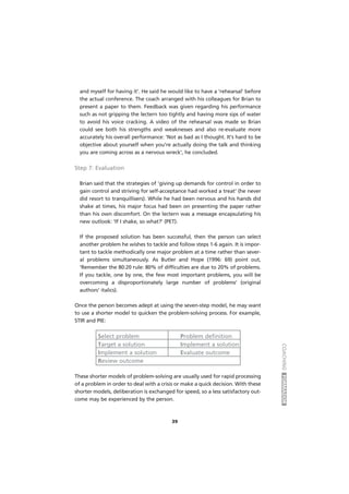 COACHINGFORMADOR
39
and myself for having it'. He said he would like to have a 'rehearsal' before
the actual conference. The coach arranged with his colleagues for Brian to
present a paper to them. Feedback was given regarding his performance
such as not gripping the lectern too tightly and having more sips of water
to avoid his voice cracking. A video of the rehearsal was made so Brian
could see both his strengths and weaknesses and also re-evaluate more
accurately his overall performance: 'Not as bad as I thought. It's hard to be
objective about yourself when you're actually doing the talk and thinking
you are coming across as a nervous wreck', he concluded.
Step 7: Evaluation
Brian said that the strategies of 'giving up demands for control in order to
gain control and striving for self-acceptance had worked a treat' (he never
did resort to tranquillisers). While he had been nervous and his hands did
shake at times, his major focus had been on presenting the paper rather
than his own discomfort. On the lectern was a message encapsulating his
new outlook: 'If I shake, so what?' (PET).
If the proposed solution has been successful, then the person can select
another problem he wishes to tackle and follow steps 1-6 again. It is impor-
tant to tackle methodically one major problem at a time rather than sever-
al problems simultaneously. As Butler and Hope (1996: 69) point out,
'Remember the 80:20 rule: 80% of difficulties are due to 20% of problems.
If you tackle, one by one, the few most important problems, you will be
overcoming a disproportionately large number of problems' (original
authors' italics).
Once the person becomes adept at using the seven-step model, he may want
to use a shorter model to quicken the problem-solving process. For example,
STIR and PIE:
Select problem Problem definition
Target a solution Implement a solution
Implement a solution Evaluate outcome
Review outcome
These shorter models of problem-solving are usually used for rapid processing
of a problem in order to deal with a crisis or make a quick decision. With these
shorter models, deliberation is exchanged for speed, so a less satisfactory out-
come may be experienced by the person.
 