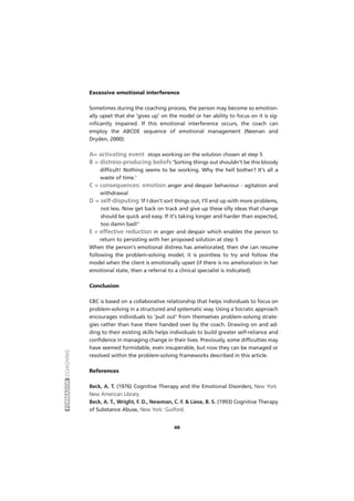 FORMADORCOACHING
40
Excessive emotional interference
Sometimes during the coaching process, the person may become so emotion-
ally upset that she 'gives up' on the model or her ability to focus on it is sig-
nificantly impaired. If this emotional interference occurs, the coach can
employ the ABCDE sequence of emotional management (Neenan and
Dryden, 2000):
A= activating event stops working on the solution chosen at step 5
B = distress-producing beliefs 'Sorting things out shouldn't be this bloody
difficult! Nothing seems to be working. Why the hell bother? It's all a
waste of time.'
C = consequences: emotion anger and despair behaviour - agitation and
withdrawal
D = self-disputing 'If I don't sort things out, I'll end up with more problems,
not less. Now get back on track and give up these silly ideas that change
should be quick and easy. If it's taking longer and harder than expected,
too damn bad!'
E = effective reduction in anger and despair which enables the person to
return to persisting with her proposed solution at step 5
When the person's emotional distress has ameliorated, then she can resume
following the problem-solving model; it is pointless to try and follow the
model when the client is emotionally upset (if there is no amelioration in her
emotional state, then a referral to a clinical specialist is indicated).
Conclusion
CBC is based on a collaborative relationship that helps individuals to focus on
problem-solving in a structured and systematic way. Using a Socratic approach
encourages individuals to 'pull out' from themselves problem-solving strate-
gies rather than have them handed over by the coach. Drawing on and ad-
ding to their existing skills helps individuals to build greater self-reliance and
confidence in managing change in their lives. Previously, some difficulties may
have seemed formidable, even insuperable, but now they can be managed or
resolved within the problem-solving frameworks described in this article.
References
Beck, A. T. (1976) Cognitive Therapy and the Emotional Disorders, New York:
New American Library.
Beck, A. T., Wright, F. D., Newman, C. F. & Liese, B. S. (1993) Cognitive Therapy
of Substance Abuse, New York: Guilford.
 