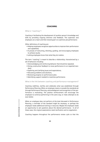 FORMADORCOACHING
42
COACHING
What is “coaching”?
Coaching is facilitating the development of another person's knowledge and
skills by providing ongoing direction and feedback. The supervisor and
employee are a team and their shared goal is to optimize job performance.
Other definitions of coaching are:
• Helping employees recognize opportunities to improve their performance
and capabilities;
• A process of instructing, directing, guiding, and encouraging employees
to achieve results;
• Letting employees know that what they do matters.
The term "coaching" is meant to describe a relationship, characterized by a
set of behaviors including:
• Acknowledging and reinforcing behavior that should be repeated;
• Giving constructive feedback to move performance to an expected stan-
dard;
• Exploring and clarifying issues and expectations;
• Discussing problems and solutions;
• Reviewing progress on performance plan;
• Identifying support needed to maximize performance.
What is the link between coaching and performance management?
Coaching redefines, clarifies and celebrates what was established through
Performance Planning. When an employee meets or exceeds the standards set
through Performance Planning, acknowledgment and recognition of the per-
formance is motivating. The positive reinforcement will encourage the
employee to continue performing in the same way, or make attempts to do
even better.
When an employee does not perform at the level discussed in Performance
Planning, a reminder of the standard might be necessary, or perhaps the
employee needs additional training or resources. Maybe the employee needs
an opportunity to ask questions about the desired performance. In all of
these cases, the original expectations need clarification and re-negotiation.
Coaching happens throughout the performance review cycle so that the
 