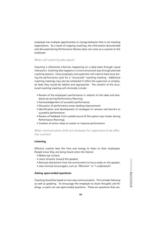 COACHINGFORMADOR
43
employee has multiple opportunities to change behavior that is not meeting
expectations. As a result of ongoing coaching, the information documented
and discussed during Performance Review does not come as a surprise to the
employee.
When will coaching take place?
Coaching is oftentimes informal, happening on a daily basis through casual
interaction. Coaching also happens in a more structured way through planned
coaching sessions. Every employee and supervisor will meet at least once dur-
ing the performance cycle for a "structured" coaching meeting. Additional
coaching meetings may also be scheduled if either the supervisor or employ-
ee feels they would be helpful and appropriate. The content of the struc-
tured coaching meeting will minimally include:
• Review of the employee's performance in relation to the tasks and stan-
dards set during Performance Planning;
• Acknowledgement of successful performance;
• Discussion of performance areas needing improvement;
• Identification and development of strategies to remove real barriers to
successful performance;
• Review of feedback from outside source (if this option was chosen during
Performance Planning);
• Creation of action steps to sustain or improve performance.
What communication skills are necessary for supervisors to be effec-
tive coaches?
Listening
Effective coaches take the time and energy to listen to their employees.
People know they are being heard when the listener:
• Makes eye contact;
• Leans forward, toward the speaker;
• Removes distractions from the environment to focus solely on the speaker;
• Uses minimal encouragers, such as "Mhmmm" or "I understand".
Asking open-ended questions
Coaching should be based on two-way communication. This includes listening
as well as speaking. To encourage the employee to share thoughts and fe-
elings, a coach can use open-ended questions. These are questions that can-
 