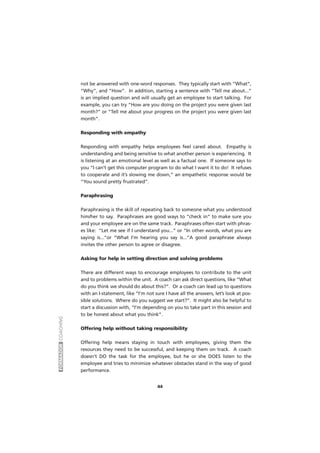 FORMADORCOACHING
44
not be answered with one-word responses. They typically start with “What”,
“Why”, and “How”. In addition, starting a sentence with “Tell me about...”
is an implied question and will usually get an employee to start talking. For
example, you can try “How are you doing on the project you were given last
month?” or “Tell me about your progress on the project you were given last
month”.
Responding with empathy
Responding with empathy helps employees feel cared about. Empathy is
understanding and being sensitive to what another person is experiencing. It
is listening at an emotional level as well as a factual one. If someone says to
you “I can’t get this computer program to do what I want it to do! It refuses
to cooperate and it’s slowing me down,” an empathetic response would be
“You sound pretty frustrated”.
Paraphrasing
Paraphrasing is the skill of repeating back to someone what you understood
him/her to say. Paraphrases are good ways to “check in” to make sure you
and your employee are on the same track. Paraphrases often start with phras-
es like: “Let me see if I understand you...” or “In other words, what you are
saying is...”or “What I’m hearing you say is...”A good paraphrase always
invites the other person to agree or disagree.
Asking for help in setting direction and solving problems
There are different ways to encourage employees to contribute to the unit
and to problems within the unit. A coach can ask direct questions, like “What
do you think we should do about this?”. Or a coach can lead up to questions
with an I-statement, like “I’m not sure I have all the answers, let’s look at pos-
sible solutions. Where do you suggest we start?”. It might also be helpful to
start a discussion with, “I’m depending on you to take part in this session and
to be honest about what you think”.
Offering help without taking responsibility
Offering help means staying in touch with employees, giving them the
resources they need to be successful, and keeping them on track. A coach
doesn’t DO the task for the employee, but he or she DOES listen to the
employee and tries to minimize whatever obstacles stand in the way of good
performance.
 