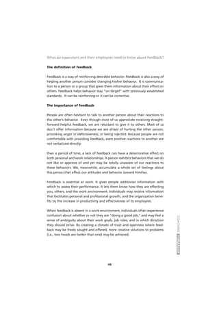 COACHINGFORMADOR
45
What do supervisors and their employees need to know about feedback?
The definition of feedback
Feedback is a way of reinforcing desirable behavior. Feedback is also a way of
helping another person consider changing his/her behavior. It is communica-
tion to a person or a group that gives them information about their effect on
others. Feedback helps behavior stay “on target” with previously established
standards. It can be reinforcing or it can be corrective.
The importance of feedback
People are often hesitant to talk to another person about their reactions to
the other's behavior. Even though most of us appreciate receiving straight-
forward helpful feedback, we are reluctant to give it to others. Most of us
don’t offer information because we are afraid of hurting the other person,
provoking anger or defensiveness, or being rejected. Because people are not
comfortable with providing feedback, even positive reactions to another are
not verbalized directly.
Over a period of time, a lack of feedback can have a deteriorative effect on
both personal and work relationships. A person exhibits behaviors that we do
not like or approve of and yet may be totally unaware of our reactions to
these behaviors. We, meanwhile, accumulate a whole set of feelings about
this person that affect our attitudes and behavior toward him/her.
Feedback is essential at work. It gives people additional information with
which to assess their performance. It lets them know how they are effecting
you, others, and the work environment. Individuals may receive information
that facilitates personal and professional growth, and the organization bene-
fits by the increase in productivity and effectiveness of its employees.
When feedback is absent in a work environment, individuals often experience
confusion about whether or not they are "doing a good job," and may feel a
sense of ambiguity about their work goals, job roles, and in which direction
they should strive. By creating a climate of trust and openness where feed-
back may be freely sought and offered, more creative solutions to problems
(i.e., two heads are better than one) may be achieved.
 
