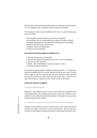 FORMADORCOACHING
48
The first step to closing the performance gap is to make the employee aware
of it. This happens when a supervisor gives constructive feedback.
If the supervisor does not give feedback when there is a performance gap,
more than likely:
• The employee’s job performance will continue to decline.
• The employee will not understand that a behavior change is needed;
• Standards established during Performance Planning are meaningless;
• Morale of the staff team will decrease;
• Customer service will deteriorate;
• Undercurrents will develop.
One format for giving negative feedback is to:
1. Describe the behavior you observed;
2. Describe the effects that behavior has on you or on the workplace;
3. Say how you feel (optional);
4. PAUSE - Allow the feedback receiver to respond. Listen;
5. Describe the desired behavior.
An example of giving negative feedback using this format is: “I noticed you
were not available when the counter opened at 9:30. As you know, it’s really
hard to open up, get the computers up, and serve customers when you’re all
by yourself. It concerns me when any of you have to be alone”. Allow for two-
way communication. “Please be at the counter at 9:30 in the future."
Criteria for effective feedback
1. Build a relationship first.
Feedback is most effective when it occurs in the context of a supportive and
caring relationship. You probably have noticed in your own life that you can
accept the most difficult and painful feedback from people who you know
have your best interests at heart.
2. It takes into account the needs of both the receiver and giver.
Feedback can be destructive when it serves only our own needs and fails to
consider the needs of the person on the receiving end. Be sure that your
intention is to be helpful. Ask yourself what he or she will get out of the infor-
 