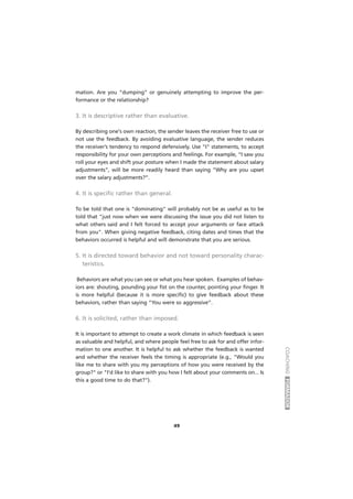 COACHINGFORMADOR
49
mation. Are you “dumping” or genuinely attempting to improve the per-
formance or the relationship?
3. It is descriptive rather than evaluative.
By describing one's own reaction, the sender leaves the receiver free to use or
not use the feedback. By avoiding evaluative language, the sender reduces
the receiver’s tendency to respond defensively. Use "I" statements, to accept
responsibility for your own perceptions and feelings. For example, “I saw you
roll your eyes and shift your posture when I made the statement about salary
adjustments”, will be more readily heard than saying “Why are you upset
over the salary adjustments?”.
4. It is specific rather than general.
To be told that one is "dominating" will probably not be as useful as to be
told that "just now when we were discussing the issue you did not listen to
what others said and I felt forced to accept your arguments or face attack
from you". When giving negative feedback, citing dates and times that the
behaviors occurred is helpful and will demonstrate that you are serious.
5. It is directed toward behavior and not toward personality charac-
teristics.
Behaviors are what you can see or what you hear spoken. Examples of behav-
iors are: shouting, pounding your fist on the counter, pointing your finger. It
is more helpful (because it is more specific) to give feedback about these
behaviors, rather than saying “You were so aggressive”.
6. It is solicited, rather than imposed.
It is important to attempt to create a work climate in which feedback is seen
as valuable and helpful, and where people feel free to ask for and offer infor-
mation to one another. It is helpful to ask whether the feedback is wanted
and whether the receiver feels the timing is appropriate (e.g., "Would you
like me to share with you my perceptions of how you were received by the
group?" or "I'd like to share with you how I felt about your comments on... Is
this a good time to do that?").
 
