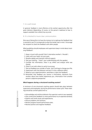 FORMADORCOACHING
50
7. It is well timed.
In general, feedback is most effective at the earliest opportunity after the
given behavior (depending, of course, on the person's readiness to hear it,
support available from others) has occurred.
8. It is checked to insure clear communication.
One way of doing this is to have the receiver try to rephrase the feedback that
is received to see if it corresponds to what the sender had in mind. Encourage
the recipient to check the feedback with other people.
What guidelines should employees and supervisors keep in mind about recei-
ving feedback?
1. Keep in touch with yourself. Don't internalize another's "shoulds";
2. Listen with your head, not your guts;
3. Breathe deeply and maintain internal support;
4. Test your hearing - "check" your understanding with the speaker;
5. Consider the information, chew it up...reflect and analyze what was
shared;
6. Check it out with others to verify its accuracy;
7. Test out feedback you consider of value...don't just leap to change your life;
8. Experiment with new behavior and see if it has a different effect;
9. Based on your experimentation, assimilate or reject the feedback;
10. Remember that feedback you receive is information, disclosure from
another about how he/she experiences you...information from another
person's subjective perspective.
What happens during a structured coaching session?
A minimum of one structured coaching session should take place between
supervisors and employees, during the performance review cycle. These meet-
ings should be uninterrupted time to:
• Acknowledge and reinforce behavior the supervisor wants to see repeated;
• Give constructive feedback to move performance to an expected standard;
• Explore and clarify issues and expectations;
• Discuss problems and solutions;
• Review progress toward performance plan;
• Receive positive and negative feedback.
 