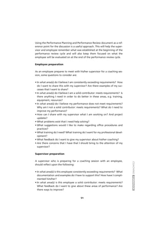 COACHINGFORMADOR
51
Using the Performance Planning and Performance Review document as a ref-
erence point for the discussion is a useful approach. This will help the super-
visor and employee remember what was established at the beginning of the
performance review cycle and will also keep them focused on what the
employee will be evaluated on at the end of the performance review cycle.
Employee preparation
As an employee prepares to meet with his/her supervisor for a coaching ses-
sion, some questions to consider are:
• In what area(s) do I believe I am consistently exceeding requirements? How
do I want to share this with my supervisor? Are there examples of my suc-
cesses that I want to share?
• In what area(s) do I believe I am a solid contributor: meets requirements? Is
there anything I need in order to do better in these areas, e.g. training,
equipment, resources?
• In what area(s) do I believe my performance does not meet requirements?
Why am I not a solid contributor: meets requirements? What do I need to
improve my performance?
• How can I share with my supervisor what I am working on? And project
updates?
• What problems exist that I need help solving?
• What suggestions would I like to make regarding office procedures and
practices?
• What training do I need? What training do I want for my professional devel-
opment?
• What feedback do I want to give my supervisor about his/her coaching?
• Are there concerns that I have that I should bring to the attention of my
supervisor?
Supervisor preparation
A supervisor who is preparing for a coaching session with an employee,
should reflect upon the following:
• In what area(s) is this employee consistently exceeding requirements? What
documentation and examples do I have to support this? How have I compli-
mented him/her?
• In what area(s) is this employee a solid contributor: meets requirements?
What feedback do I want to give about these areas of performance? Are
there ways to improve?
 