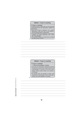 58
FORMADORTRANSPARÊNCIAS
1. O que é o coaching?
1.1 Níveis de aprendizagem e mudança
• Uma forma de compreender a aplicação do processo
de coaching é através da forte relação existente entre
a aprendizagem e a mudança, uma vez que a apren-
dizagem efectiva implica sempre uma mudança a
nível pessoal;
• Na pirâmide onde são ilustrados os quatro níveis
ascendentes da aprendizagem pode ser observada a
relação entre a aprendizagem e a mudança.
Módulo I – O que é o coaching
1. O que é o coaching?
O coaching assume um papel cada vez mais importante
e abrangente dentro das organizações, podendo ser
descrito como:
• Uma forma de levar os indivíduos a ter o melhor
desempenho, tendo como base as suas aptidões e
funções desempenhadas na organização;
• Um processo pelo qual se identificam e usam as opor-
tunidades nas funções profissionais como veículo
para a aprendizagem;
• Um meio para melhorar os conhecimentos e aptidões
de modo formal e informal.
Módulo I – O que é o coaching
7
8
 